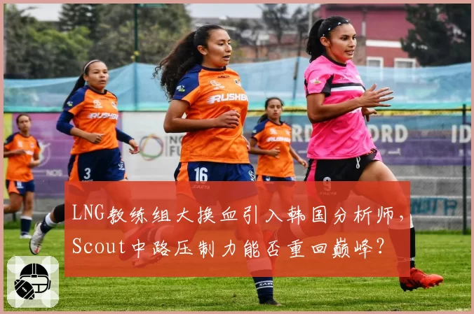 LNG教练组大换血引入韩国分析师，Scout中路压制力能否重回巅峰？