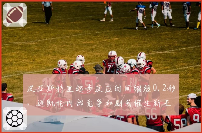 皮亚斯特里起步反应时间缩短0.2秒，迈凯伦内部竞争加剧或催生新王