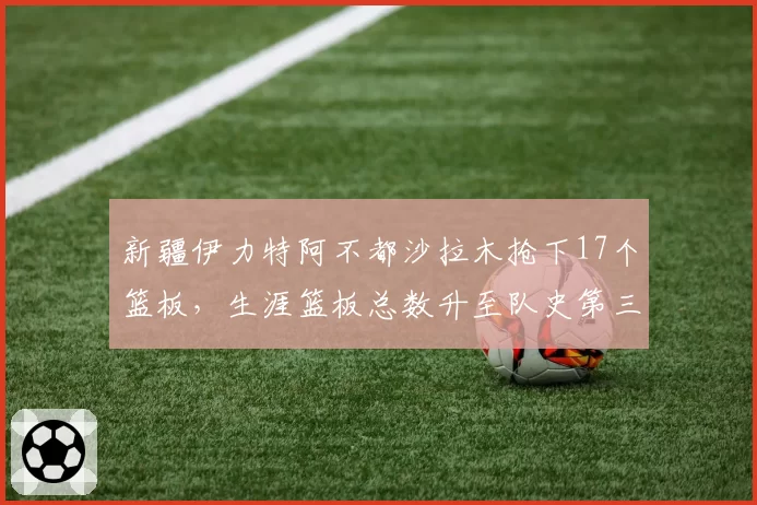 新疆伊力特阿不都沙拉木抢下17个篮板，生涯篮板总数升至队史第三