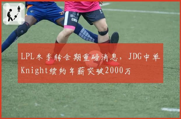 LPL冬季转会期重磅消息，JDG中单Knight续约年薪突破2000万