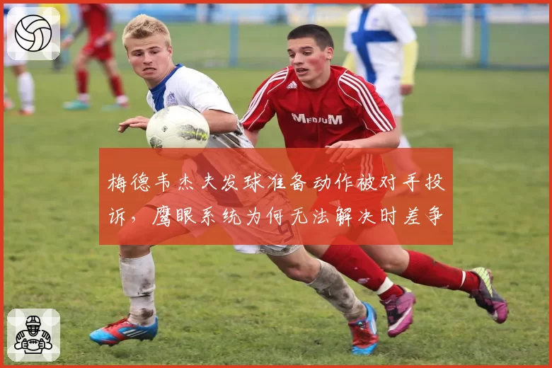 梅德韦杰夫发球准备动作被对手投诉，鹰眼系统为何无法解决时差争议？