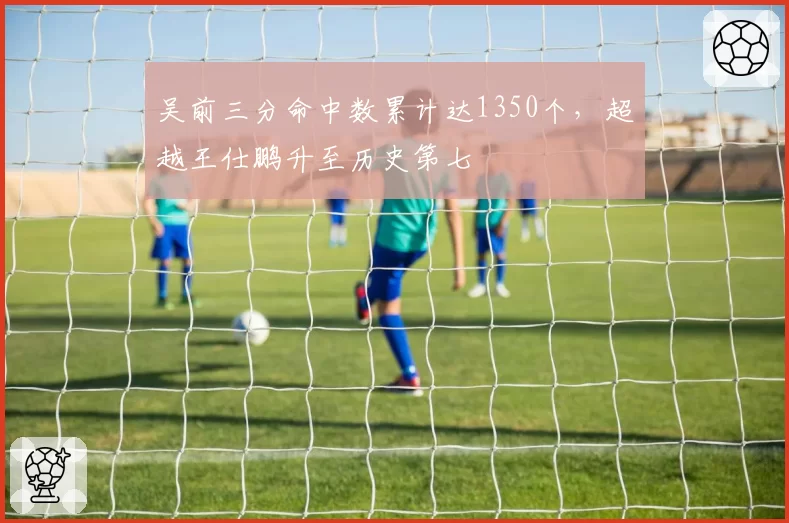 吴前三分命中数累计达1350个,超越王仕鹏升至历史第七