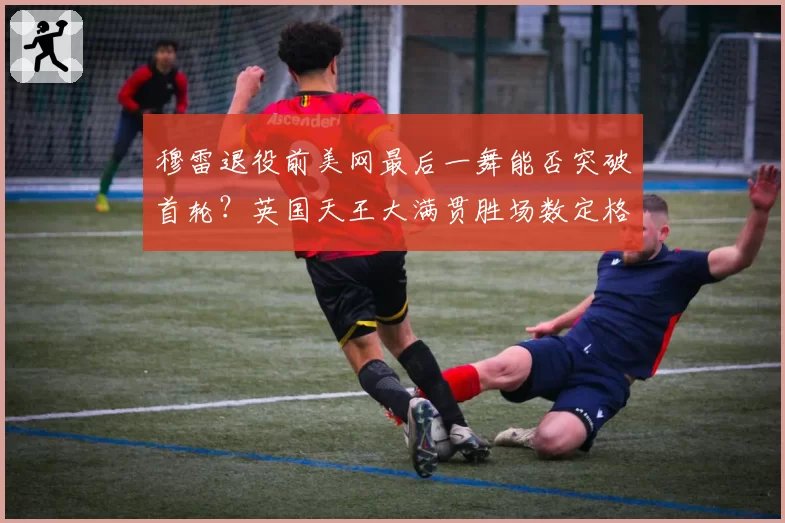 穆雷退役前美网最后一舞能否突破首轮？英国天王大满贯胜场数定格第几成悬念
