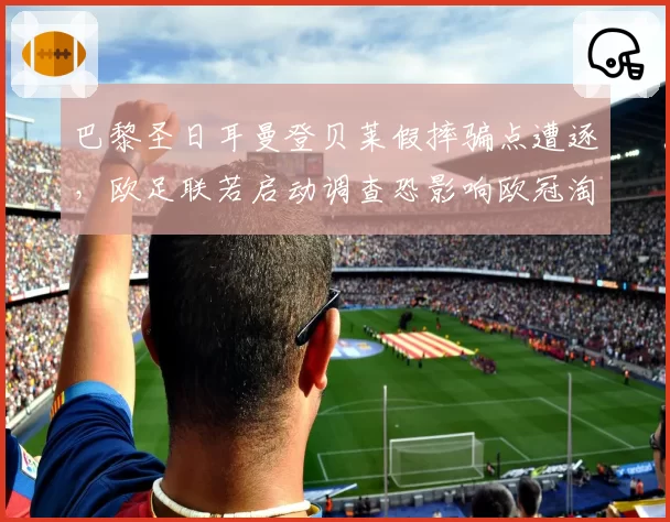 巴黎圣日耳曼登贝莱假摔骗点遭逐，欧足联若启动调查恐影响欧冠淘汰赛边路进攻策略