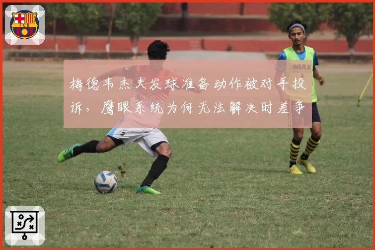 梅德韦杰夫发球准备动作被对手投诉，鹰眼系统为何无法解决时差争议？