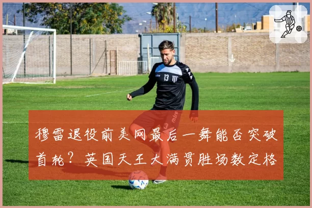穆雷退役前美网最后一舞能否突破首轮？英国天王大满贯胜场数定格第几成悬念