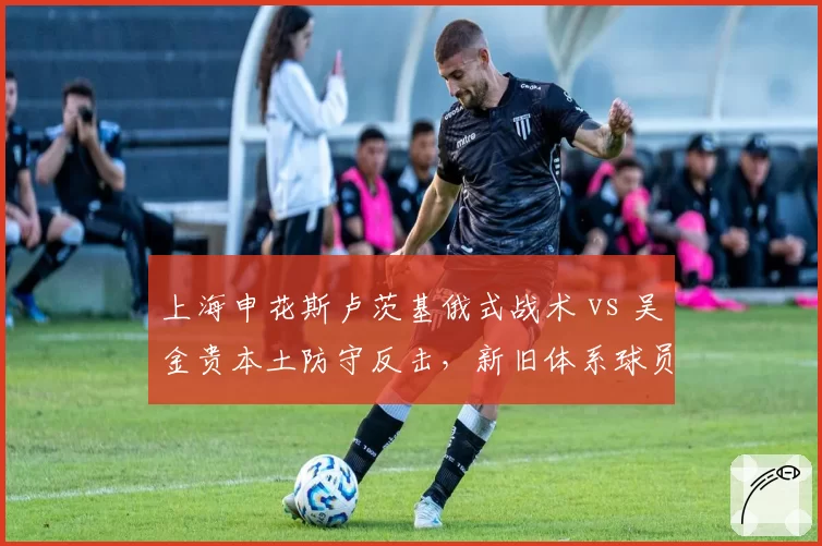 上海申花斯卢茨基俄式战术 vs 吴金贵本土防守反击，新旧体系球员适应度对比