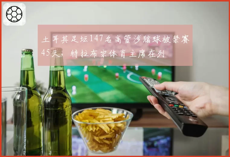 土耳其足坛147名高管涉赌球被禁赛45天,特拉布宗体育主席在列