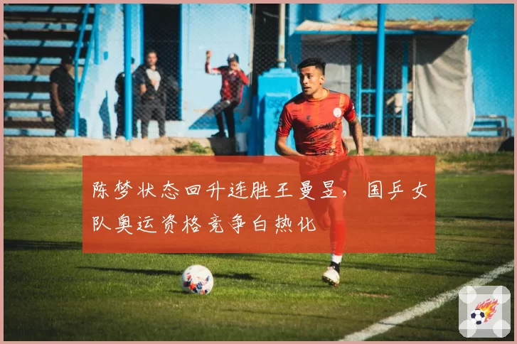 陈梦状态回升连胜王曼昱，国乒女队奥运资格竞争白热化