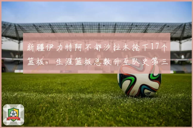 新疆伊力特阿不都沙拉木抢下17个篮板，生涯篮板总数升至队史第三
