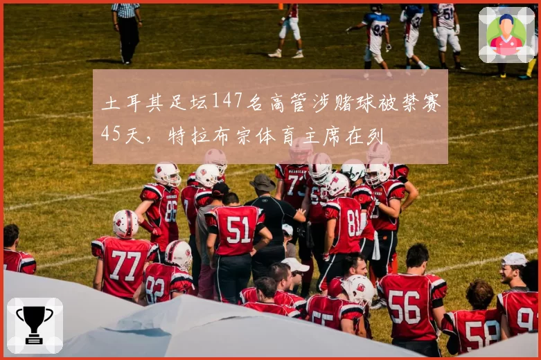 土耳其足坛147名高管涉赌球被禁赛45天,特拉布宗体育主席在列