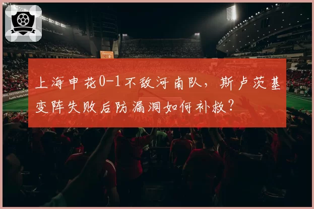 上海申花0-1不敌河南队，斯卢茨基变阵失败后防漏洞如何补救？
