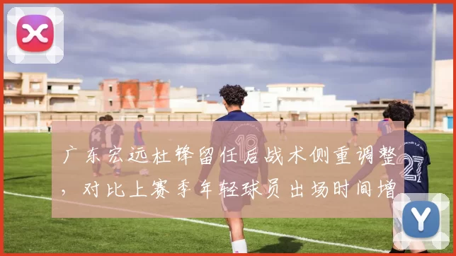 广东宏远杜锋留任后战术侧重调整,对比上赛季年轻球员出场时间增加12分钟