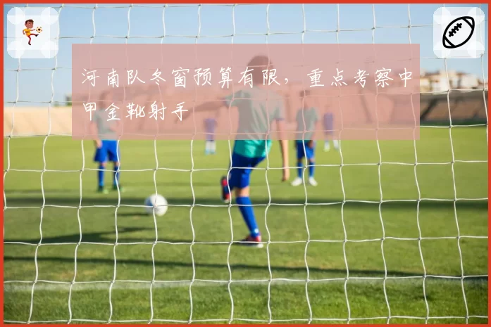 河南队冬窗预算有限，重点考察中甲金靴射手