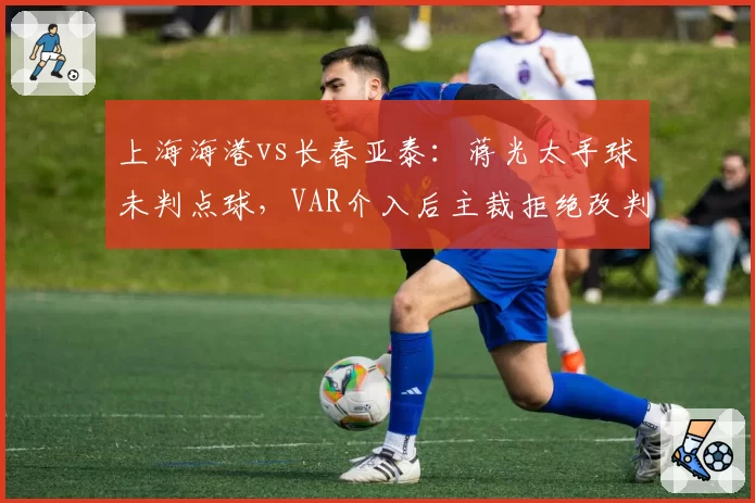 上海海港vs长春亚泰：蒋光太手球未判点球，VAR介入后主裁拒绝改判
