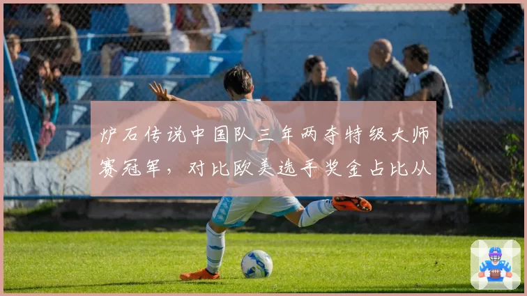 炉石传说中国队三年两夺特级大师赛冠军，对比欧美选手奖金占比从75%降至41%