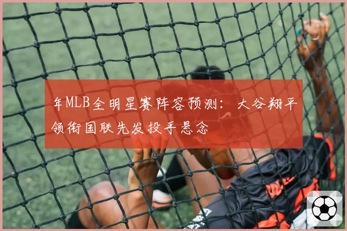 年MLB全明星赛阵容预测：大谷翔平领衔国联先发投手悬念