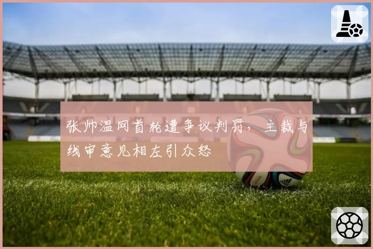 张帅温网首轮遭争议判罚，主裁与线审意见相左引众怒