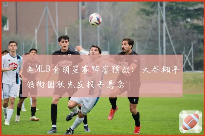 年MLB全明星赛阵容预测：大谷翔平领衔国联先发投手悬念