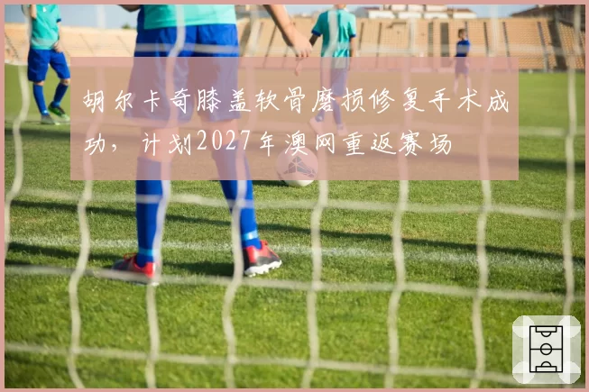 胡尔卡奇膝盖软骨磨损修复手术成功，计划2027年澳网重返赛场