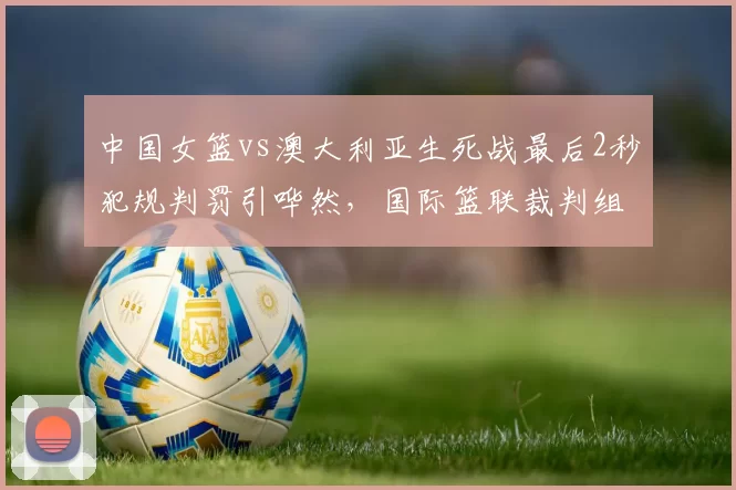 中国女篮vs澳大利亚生死战最后2秒犯规判罚引哗然,国际篮联裁判组遭炮轰