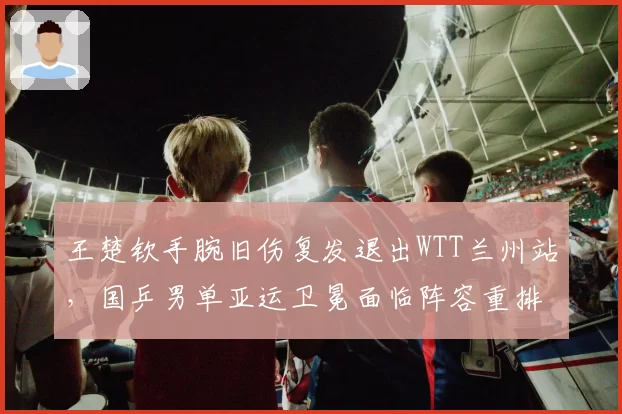王楚钦手腕旧伤复发退出WTT兰州站，国乒男单亚运卫冕面临阵容重排