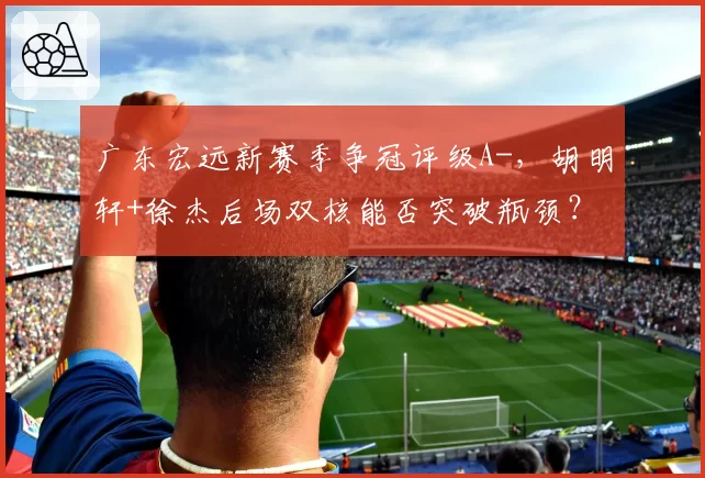 广东宏远新赛季争冠评级A-，胡明轩+徐杰后场双核能否突破瓶颈？