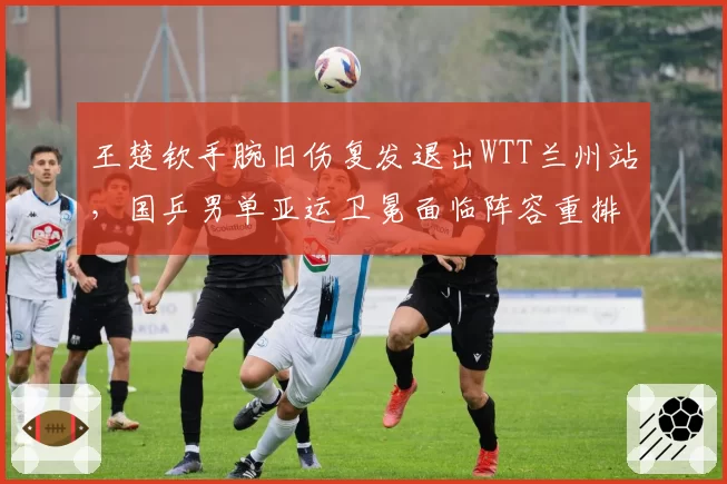 王楚钦手腕旧伤复发退出WTT兰州站，国乒男单亚运卫冕面临阵容重排