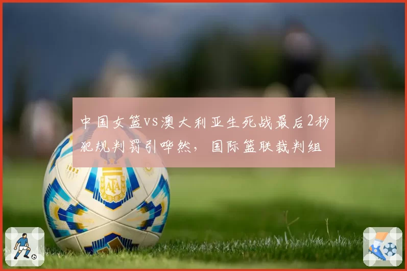 中国女篮vs澳大利亚生死战最后2秒犯规判罚引哗然，国际篮联裁判组遭炮轰