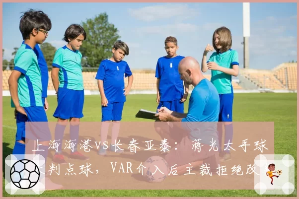 上海海港vs长春亚泰：蒋光太手球未判点球，VAR介入后主裁拒绝改判